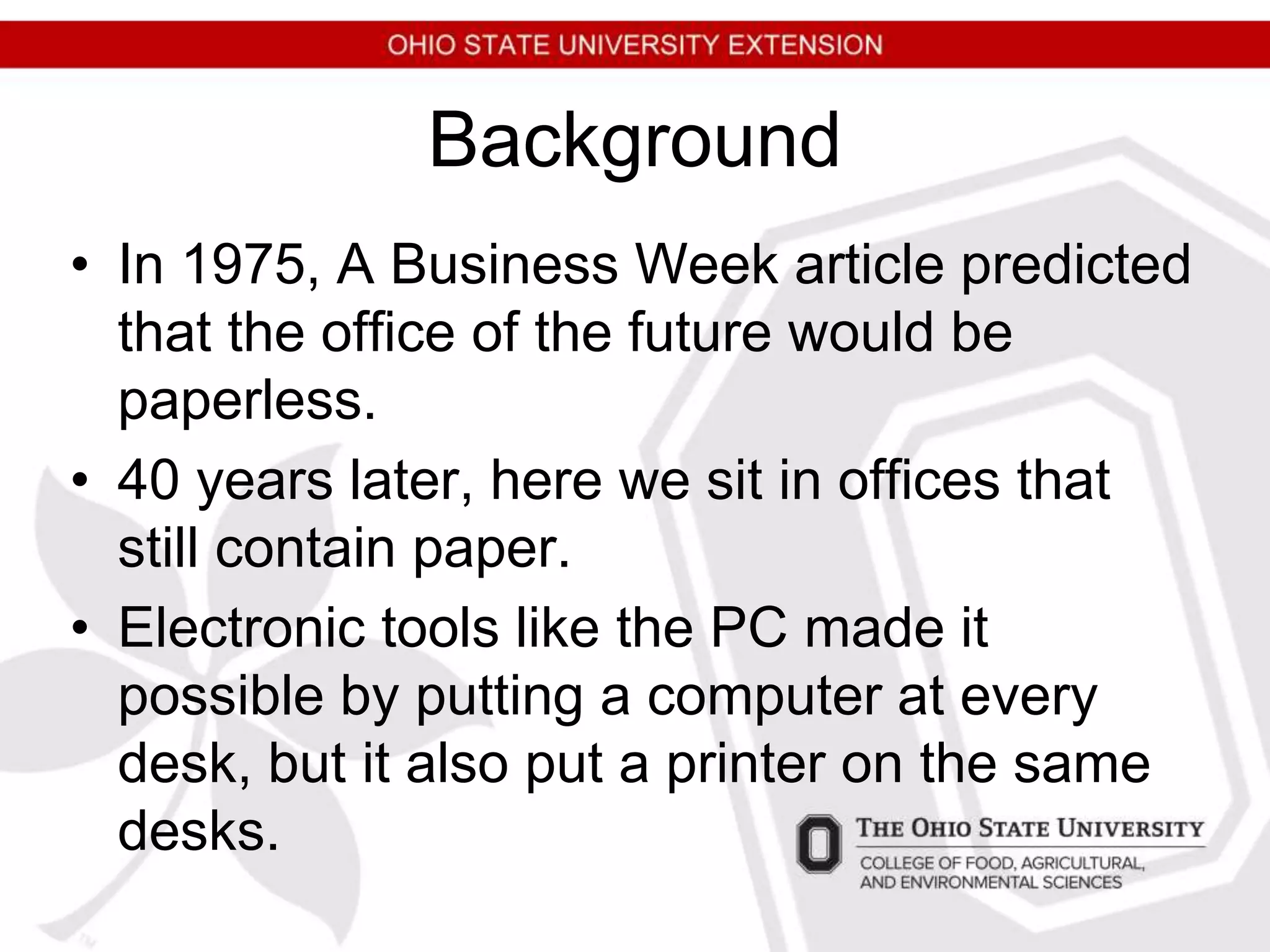 Background
• In 1975, A Business Week article predicted
that the office of the future would be
paperless.
• 40 years later, here we sit in offices that
still contain paper.
• Electronic tools like the PC made it
possible by putting a computer at every
desk, but it also put a printer on the same
desks.
 