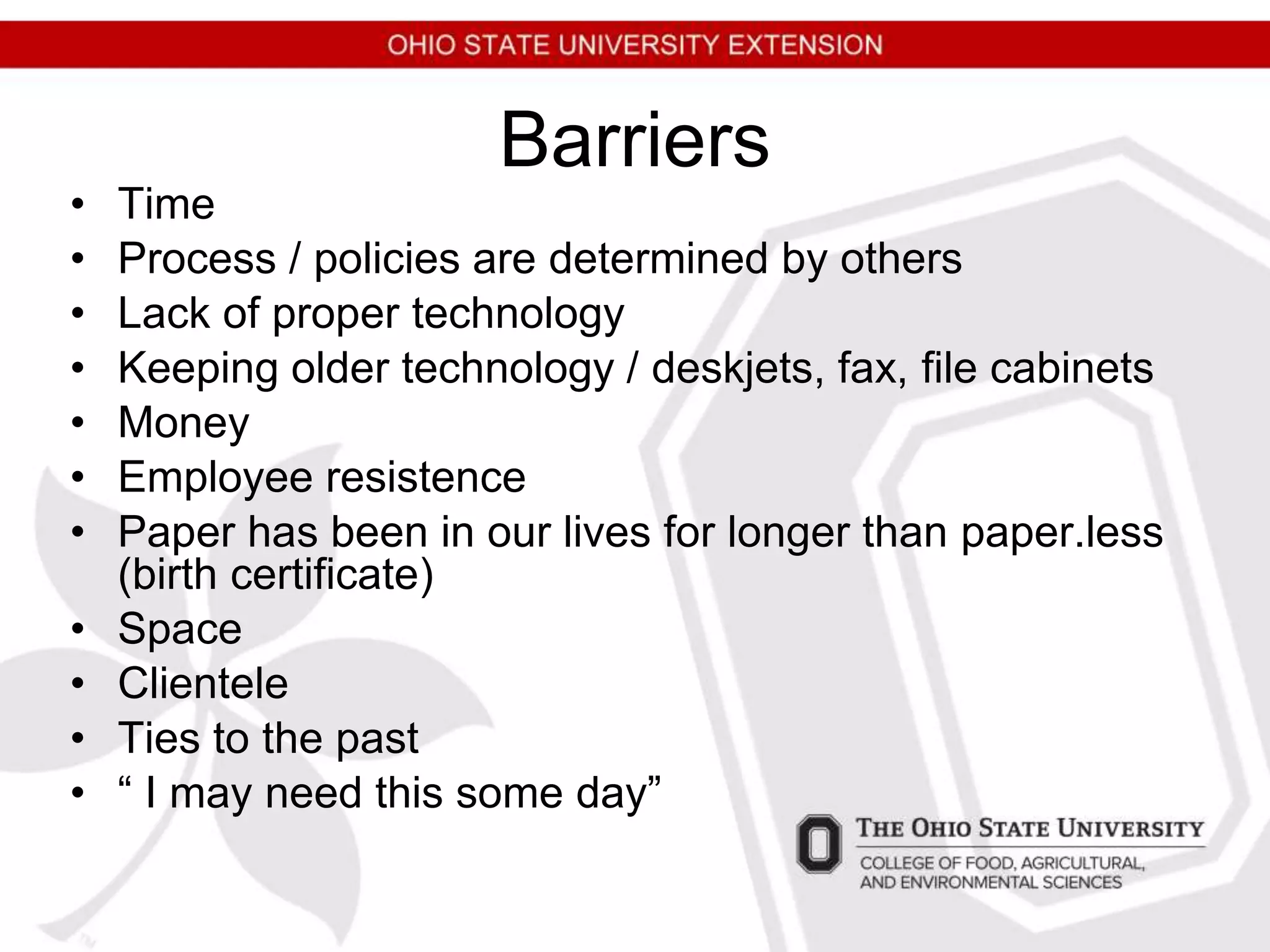 Barriers
• Time
• Process / policies are determined by others
• Lack of proper technology
• Keeping older technology / deskjets, fax, file cabinets
• Money
• Employee resistence
• Paper has been in our lives for longer than paper.less
(birth certificate)
• Space
• Clientele
• Ties to the past
• “ I may need this some day”
 