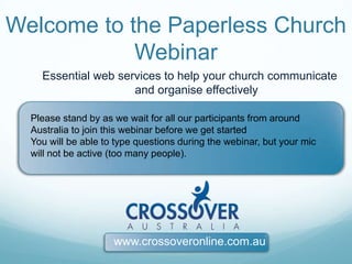 Welcome to the Paperless Church Webinar Essential web services to help your church communicate and organise effectively Please stand by as we wait for all our participants from around Australia to join this webinar before we get started You will be able to type questions during the webinar, but your mic will not be active (too many people).  www.crossoveronline.com.au 