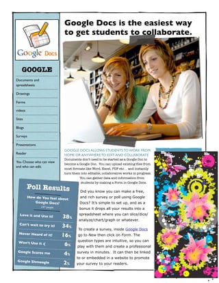 Google Docs is the easiest way
                                   to get students to collaborate.



    GOOGLE
Documents and
spreadsheets

Drawings

Forms

videos

Sites

Blogs

Surveys

Presentations
                                   GOOGLE DOCS ALLOWS STUDENTS TO WORK FROM
Reader                             HOME OR ANYWHERE TO EDIT AND COLLABORATE                    NUMBERS
                                   Documents don’t need to be started as a Google Doc to
You Choose who can view
                                   become a Google Doc. You can upload existing ﬁles from
and who can edit.                                                                                Sed neque lacus,
                                   most formats like Word, Excel, PDF etc. . and instantly
                                                                                               scelerisque et cursus
                                   turn them into editable, collaborative works in progress.




                                                                                               124
                                            You can gather data and information from
                                             students by making a Form in Google Docs.
         Poll Results
                                             Did you know you can make a free,
         How do You feel ab
                            out              and rich survey or poll using Google
            Google Docs?                     Docs? It’s simple to set up, and as a             Pellentesque aliquet
                247 people                                                                        nibh eget sem
                                            bonus it drops all your results into a



                                                                                                      4
  Love it and Use it! 	

                   spreadsheet where you can slice/dice/
                                   38%
                                            analyze/chart/graph or whatever.
  Can’t wait to try it!
                             	

   34%
                                            To create a survey, inside Google Docs
  Never Heard of it!	

                                   16%     go to New then click on Form. The                   Aenean sed felis vitae
 Won’t Use it :(	

                        question types are intuitive, so you can              sapien tincidunt
                                   6%

                                                                                                  62
                                           play with them and create a professional
 Google Scares me	

                       survey in minutes. It can then be linked
                                   4%
                                           to or embedded in a website to promote
 Google Shmoogle 	

                                   2%     your survey to your readers.
 