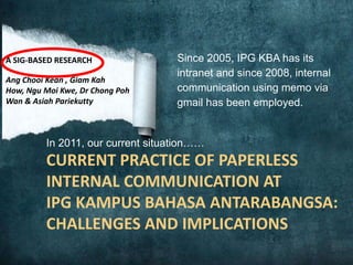 A SIG-BASED RESEARCH               Since 2005, IPG KBA has its
                                   intranet and since 2008, internal
Ang Chooi Kean , Giam Kah
How, Ngu Moi Kwe, Dr Chong Poh     communication using memo via
Wan & Asiah Pariekutty             gmail has been employed.


         In 2011, our current situation……
         CURRENT PRACTICE OF PAPERLESS
         INTERNAL COMMUNICATION AT
         IPG KAMPUS BAHASA ANTARABANGSA:
         CHALLENGES AND IMPLICATIONS
 