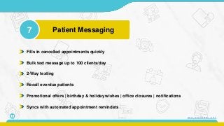 7 Patient Messaging
11
Fills in cancelled appointments quickly
Bulk text message up to 100 clients/day
2-Way texting
Recall overdue patients
Promotional offers | birthday & holiday wishes | office closures | notifications
Syncs with automated appointment reminders
www.mconsent.net
 