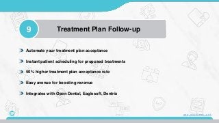 9 Treatment Plan Follow-up
13
Automate your treatment plan acceptance
Instant patient scheduling for proposed treatments
50% higher treatment plan acceptance rate
Easy avenue for boosting revenue
Integrates with Open Dental, Eaglesoft, Dentrix
www.mconsent.net
 