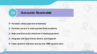 Providers collect payments immediately
Practices can text or email payment links to patients
Helps practices avoid collections or missing payments
Integrated with Open Dental, Dentrix, and Eaglesoft
Faster payment collection process than EMR systems alone
10 Accounts Receivable
14 www.mconsent.net
 