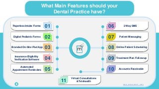 What Main Features should your
Dental Practice have?
4
01
Paperless Intake Forms
02
Digital Pediatric Forms
03
Branded On-Site iPad App
04
Insurance Eligibility
Verification Software
05
Automated
Appointment Reminders
06 2-Way SMS
07 Patient Messaging
08 Online Patient Scheduling
09 Treatment Plan Follow-up
10 Accounts Receivable
11
Virtual Consultations
& Telehealth
www.mconsent.net
 