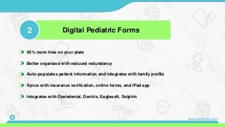 50% more time on your plate
Better organized with reduced redundancy
Auto-populates patient information and integrates with family profile
Syncs with insurance verification, online forms, and iPad app
Integrates with Opendental, Dentrix, Eaglesoft, Dolphin
2 Digital Pediatric Forms
6 www.mconsent.net
 