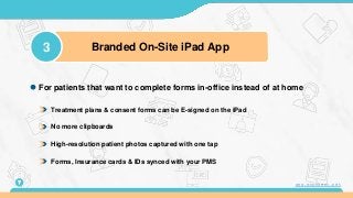 Treatment plans & consent forms can be E-signed on the iPad
No more clipboards
High-resolution patient photos captured with one tap
Forms, Insurance cards & IDs synced with your PMS
For patients that want to complete forms in-office instead of at home
3 Branded On-Site iPad App
7 www.mconsent.net
 