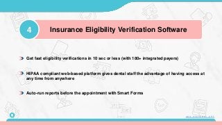 Get fast eligibility verifications in 10 sec or less (with 180+ integrated payers)
HIPAA compliant web-based platform gives dental staff the advantage of having access at
any time from anywhere
Auto-run reports before the appointment with Smart Forms
4 Insurance Eligibility Verification Software
8 www.mconsent.net
 