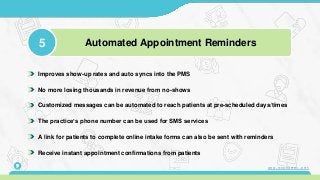 Improves show-up rates and auto syncs into the PMS
No more losing thousands in revenue from no-shows
Customized messages can be automated to reach patients at pre-scheduled days/times
The practice’s phone number can be used for SMS services
A link for patients to complete online intake forms can also be sent with reminders
Receive instant appointment confirmations from patients
5 Automated Appointment Reminders
9 www.mconsent.net
 