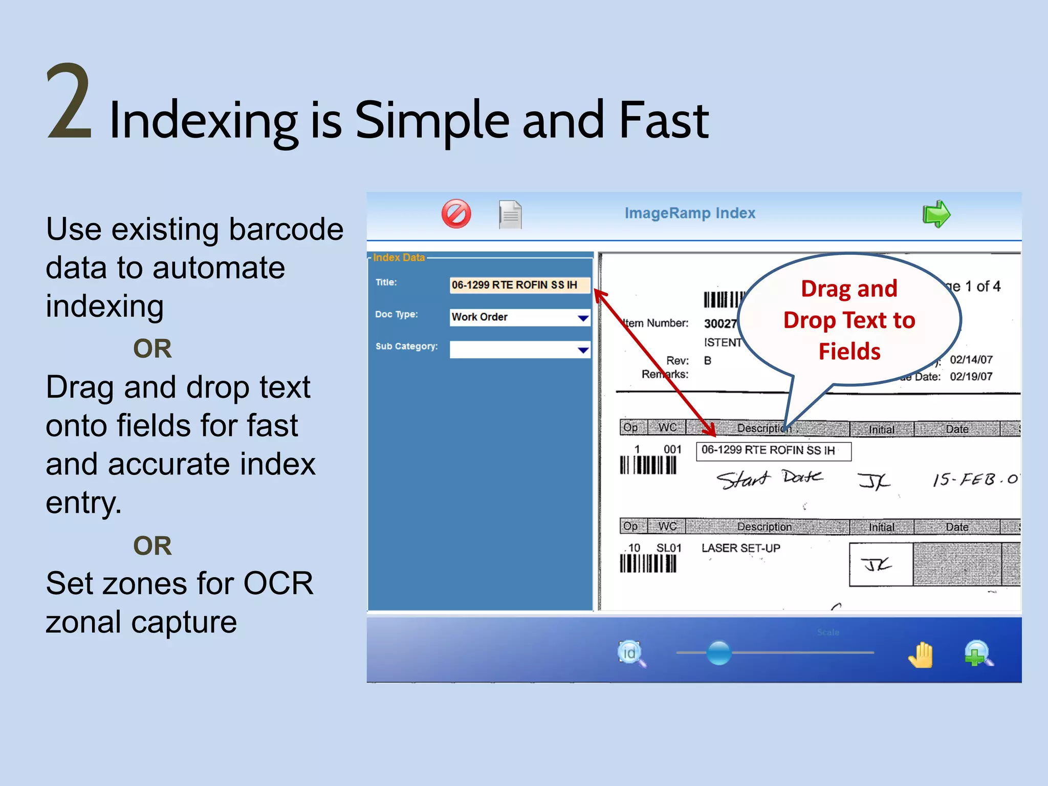 2 Indexing is Simple and Fast
Use existing barcode
data to automate
indexing
OR

Drag and drop text
onto fields for fast
and accurate index
entry.
OR

Set zones for OCR
zonal capture

Drag and
Drop Text to
Fields

 