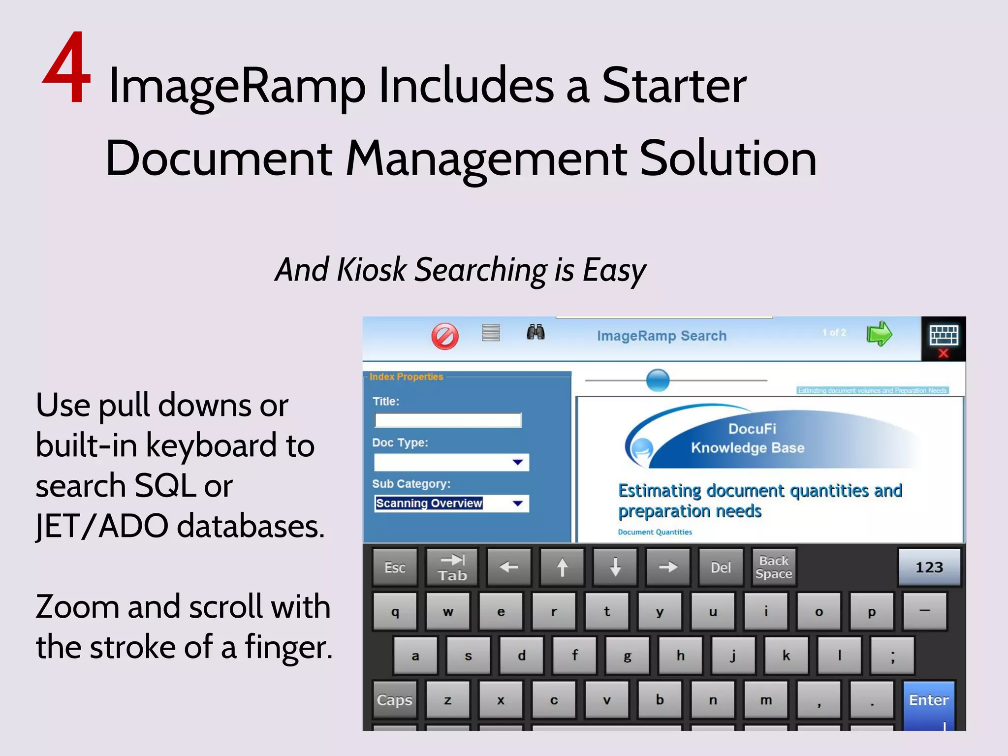 4 ImageRamp Includes a Starter

Document Management Solution
And Kiosk Searching is Easy

Use pull downs or
built-in keyboard to
search SQL or
JET/ADO databases.
Zoom and scroll with
the stroke of a finger.

 