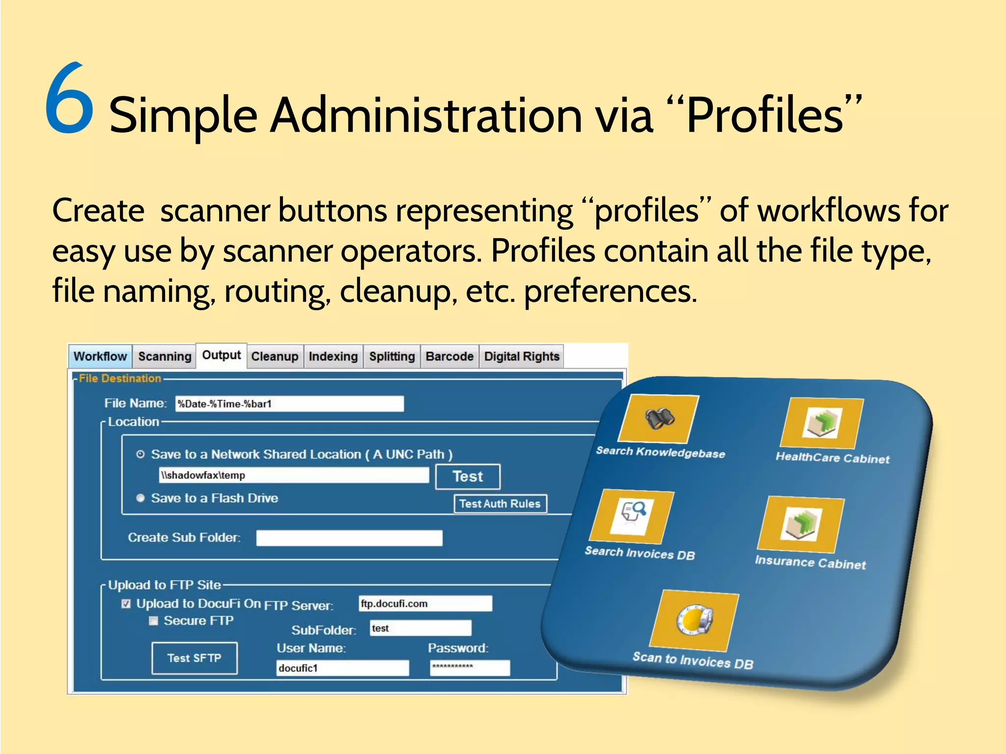 6 Simple Administration via “Profiles”
Create scanner buttons representing “profiles” of workflows for
easy use by scanner operators. Profiles contain all the file type,
file naming, routing, cleanup, etc. preferences.

 