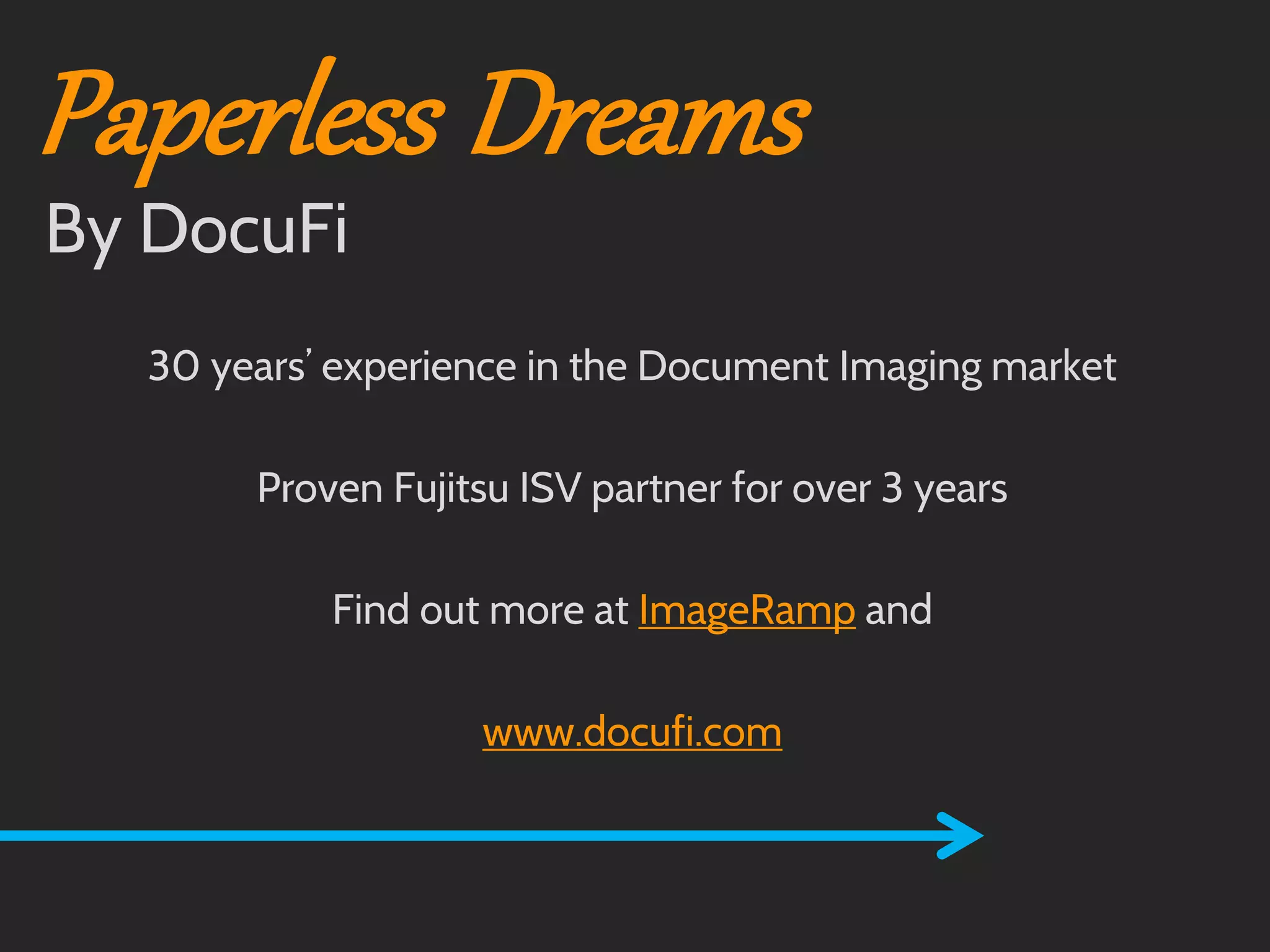 Paperless Dreams

Call us for information on:
How to digitize medical or dental records.
The best way to scan medical or dental records.
Scanning paper records.
Document scanning for medical or dental records.
Going paperless at the medical or dental office.
How to capture medical or dental records efficiently.
30 Scanningexperience in records with Fujitsu ScanSnap. market
years’ medical or dental the Document Imaging
Touchscreen scanning of medical or dental records.
How to improve your medical or dental workflow with document
scanning.
Proven Fujitsu ISV partner for over 3 years
Scanning to EMR or scanning to EDR
How to maximize your Fujitsu ScanSnap
Using your ScanSnap for a basic document management system
Find out more at ImageRamp and
Using barcodes and the Fujitsu ScanSnap
Scanning with the Fujitsu ScanSnap
Automating workflow with the Fujitsu ScanSnap
www.docufi.com
Automating document management capture
Scanning into Dentrix
Indexing into Dentrix

By DocuFi

 