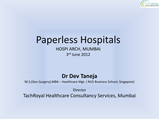 Paperless Hospitals
                    HOSPI ARCH, MUMBAI
                           3rd June 2012




                        Dr Dev Taneja
M.S.(Gen.Surgery),MBA – Healthcare Mgt. ( NUS Business School, Singapore)

                                Director
TachRoyal Healthcare Consultancy Services, Mumbai
 