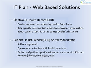 IT Plan - Web Based Solutions

– Electronic Health Record(EHR)
   • Can be accessed anywhere by Health Care Team
   • Role specific screens that allows to see/collect information
     about patient specific to the care provider’s discipline


– Patient Health Record(PHR) portal to facilitate
   • Self management
   • Open communication with health care team
   • Delivery of patient specific education materials in different
     formats (videos/web pages, etc)


                      TachRoyal Healthcare Consultancy Services
 