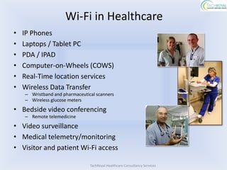 Wi-Fi in Healthcare
•   IP Phones
•   Laptops / Tablet PC
•   PDA / IPAD
•   Computer-on-Wheels (COWS)
•   Real-Time location services
•   Wireless Data Transfer
    – Wristband and pharmaceutical scanners
    – Wireless glucose meters

• Bedside video conferencing
    – Remote telemedicine

• Video surveillance
• Medical telemetry/monitoring
• Visitor and patient Wi-Fi access

                                TachRoyal Healthcare Consultancy Services
 
