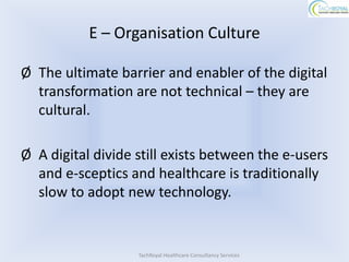 E – Organisation Culture

Ø The ultimate barrier and enabler of the digital
  transformation are not technical – they are
  cultural.

Ø A digital divide still exists between the e-users
  and e-sceptics and healthcare is traditionally
  slow to adopt new technology.


                   TachRoyal Healthcare Consultancy Services
 