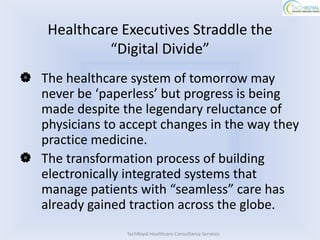 Healthcare Executives Straddle the
             “Digital Divide”
 The healthcare system of tomorrow may
  never be ‘paperless’ but progress is being
  made despite the legendary reluctance of
  physicians to accept changes in the way they
  practice medicine.
 The transformation process of building
  electronically integrated systems that
  manage patients with “seamless” care has
  already gained traction across the globe.
                 TachRoyal Healthcare Consultancy Services
 