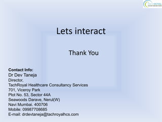 Lets interact

                               Thank You

Contact Info:
Dr Dev Taneja
Director,
TachRoyal Healthcare Consultancy Services
701, Viceroy Park
Plot No. 53, Sector 44A
Seawoods Darave, Nerul(W)
Navi Mumbai. 400706
Mobile: 09987708685
E-mail: drdevtaneja@tachroyalhcs.com
 