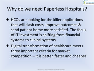 Why do we need Paperless Hospitals?
 HCOs are looking for the killer applications
  that will slash costs, improve outcomes &
  send patient home more satisfied. The focus
  of IT investment is shifting from financial
  systems to clinical systems.
 Digital transformation of healthcare meets
  three important criteria for market
  competition – it is better, faster and cheaper

                  TachRoyal Healthcare Consultancy Services
 