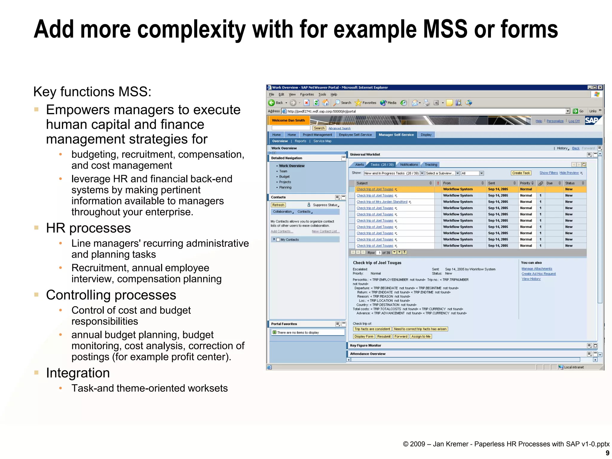 Add more complexity with for example MSS or forms

Key functions MSS:
 Empowers managers to execute
  human capital and finance
  management strategies for
    • budgeting, recruitment, compensation,
      and cost management
    • leverage HR and financial back-end
      systems by making pertinent
      information available to managers
      throughout your enterprise.
 HR processes
    • Line managers' recurring administrative
      and planning tasks
    • Recruitment, annual employee
      interview, compensation planning
 Controlling processes
    • Control of cost and budget
      responsibilities
    • annual budget planning, budget
      monitoring, cost analysis, correction of
      postings (for example profit center).
 Integration
    • Task-and theme-oriented worksets




                                                 © 2009 – Jan Kremer - Paperless HR Processes with SAP v1-0.pptx
                                                                                                               9
 