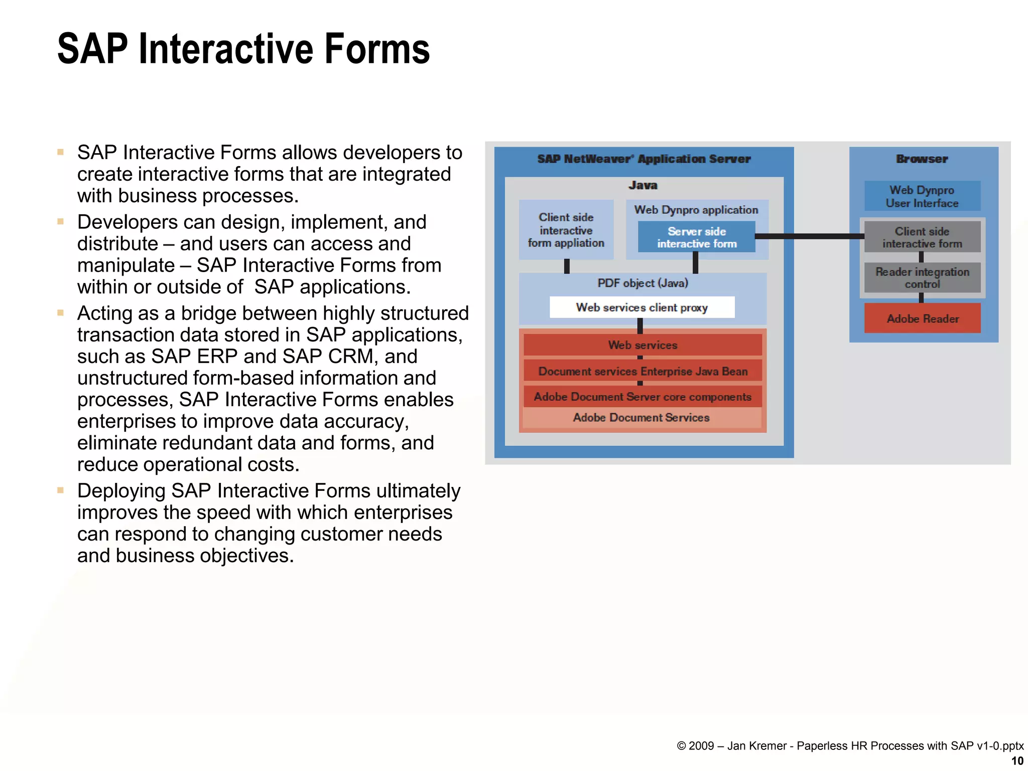 SAP Interactive Forms

 SAP Interactive Forms allows developers to
  create interactive forms that are integrated
  with business processes.
 Developers can design, implement, and
  distribute – and users can access and
  manipulate – SAP Interactive Forms from
  within or outside of SAP applications.
 Acting as a bridge between highly structured
  transaction data stored in SAP applications,
  such as SAP ERP and SAP CRM, and
  unstructured form-based information and
  processes, SAP Interactive Forms enables
  enterprises to improve data accuracy,
  eliminate redundant data and forms, and
  reduce operational costs.
 Deploying SAP Interactive Forms ultimately
  improves the speed with which enterprises
  can respond to changing customer needs
  and business objectives.




                                                 © 2009 – Jan Kremer - Paperless HR Processes with SAP v1-0.pptx
                                                                                                             10
 