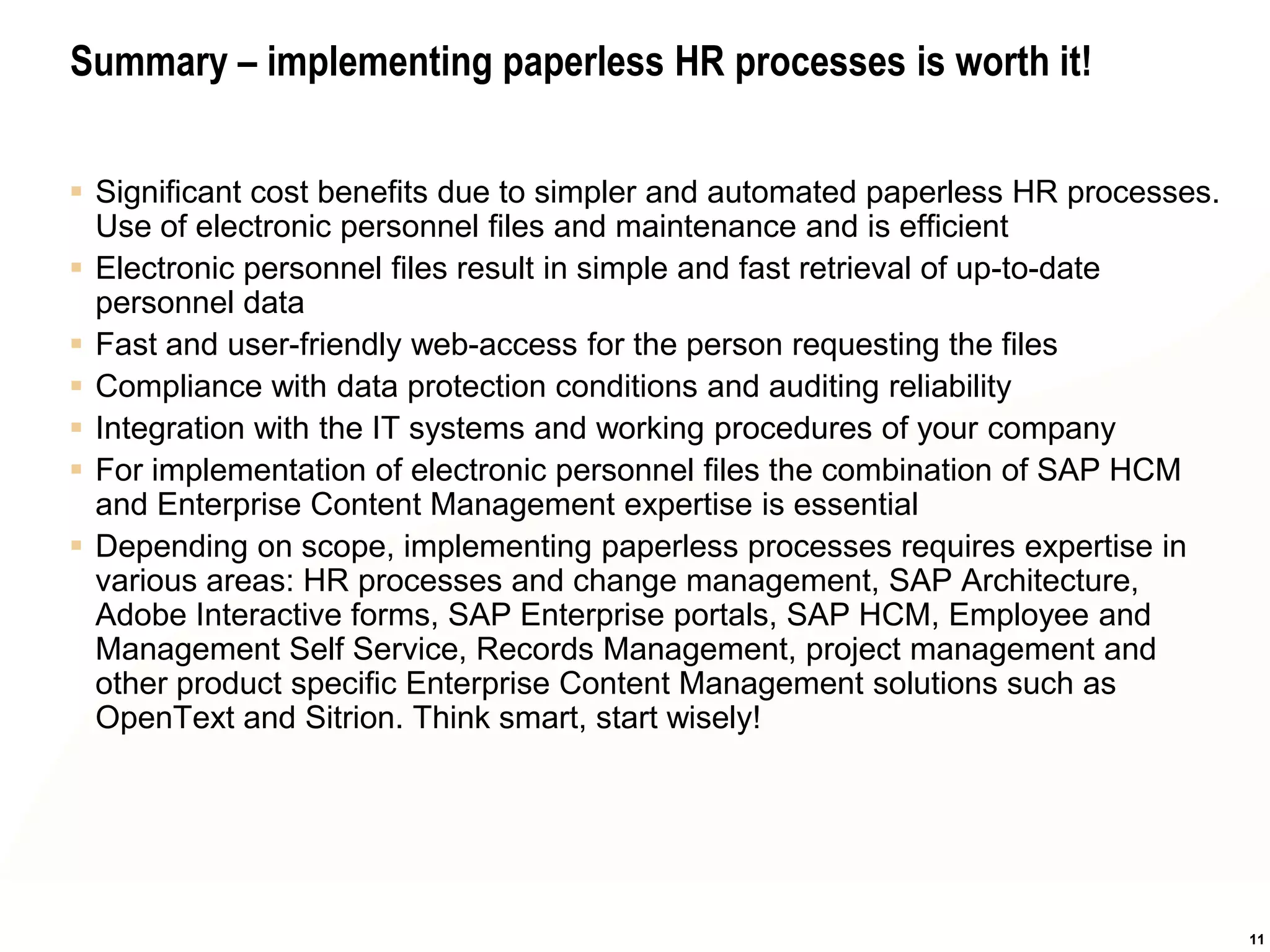 Summary – implementing paperless HR processes is worth it!


 Significant cost benefits due to simpler and automated paperless HR processes.
  Use of electronic personnel files and maintenance and is efficient
 Electronic personnel files result in simple and fast retrieval of up-to-date
  personnel data
 Fast and user-friendly web-access for the person requesting the files
 Compliance with data protection conditions and auditing reliability
 Integration with the IT systems and working procedures of your company
 For implementation of electronic personnel files the combination of SAP HCM
  and Enterprise Content Management expertise is essential
 Depending on scope, implementing paperless processes requires expertise in
  various areas: HR processes and change management, SAP Architecture,
  Adobe Interactive forms, SAP Enterprise portals, SAP HCM, Employee and
  Management Self Service, Records Management, project management and
  other product specific Enterprise Content Management solutions such as
  OpenText and Sitrion. Think smart, start wisely!




                                                                                   11
 