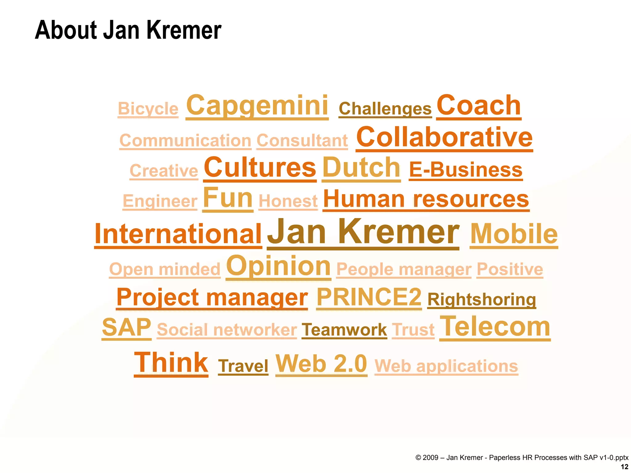 About Jan Kremer

       Bicycle   Capgemini    Challenges Coach
                             Collaborative
       Communication Consultant
        Creative Cultures Dutch E-Business
       Engineer Fun Honest Human resources

     International Jan Kremer Mobile
      Open minded Opinion People manager Positive
      Project manager PRINCE2 Rightshoring
     SAP Social networker Teamwork Trust Telecom
       Think Travel Web 2.0 Web applications


                                    © 2009 – Jan Kremer - Paperless HR Processes with SAP v1-0.pptx
                                                                                                12
 