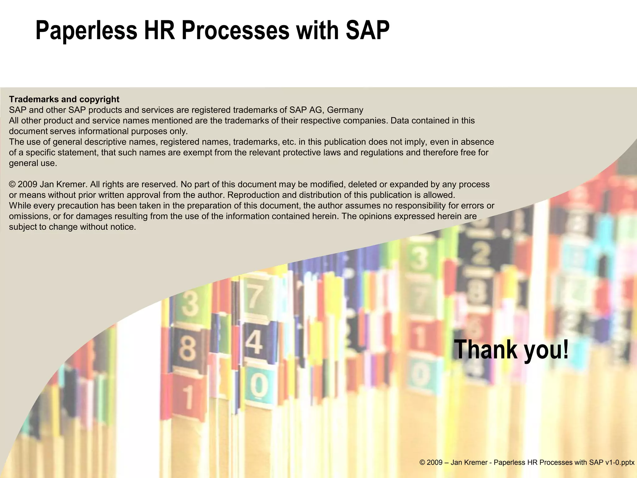 Paperless HR Processes with SAP

Trademarks and copyright
SAP and other SAP products and services are registered trademarks of SAP AG, Germany
All other product and service names mentioned are the trademarks of their respective companies. Data contained in this
document serves informational purposes only.
The use of general descriptive names, registered names, trademarks, etc. in this publication does not imply, even in absence
of a specific statement, that such names are exempt from the relevant protective laws and regulations and therefore free for
general use.

© 2009 Jan Kremer. All rights are reserved. No part of this document may be modified, deleted or expanded by any process
or means without prior written approval from the author. Reproduction and distribution of this publication is allowed.
While every precaution has been taken in the preparation of this document, the author assumes no responsibility for errors or
omissions, or for damages resulting from the use of the information contained herein. The opinions expressed herein are
subject to change without notice.




                                                                                                                  Thank you!



                                                                                                         © 2009 – Jan Kremer - Paperless HR Processes with SAP v1-0.pptx
 