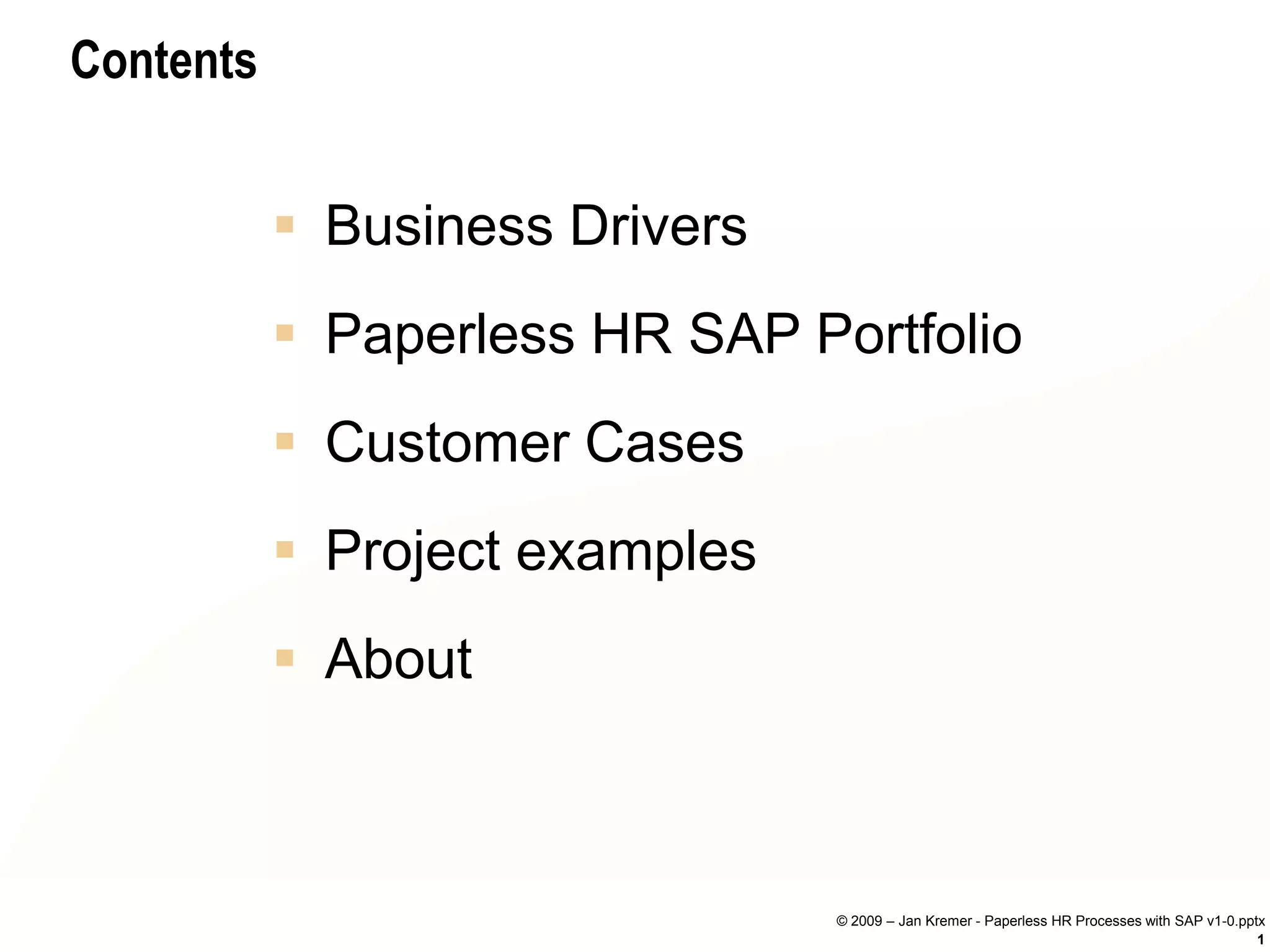 Contents


            Business Drivers
            Paperless HR SAP Portfolio
            Customer Cases
            Project examples
            About



                                © 2009 – Jan Kremer - Paperless HR Processes with SAP v1-0.pptx
                                                                                              1
 