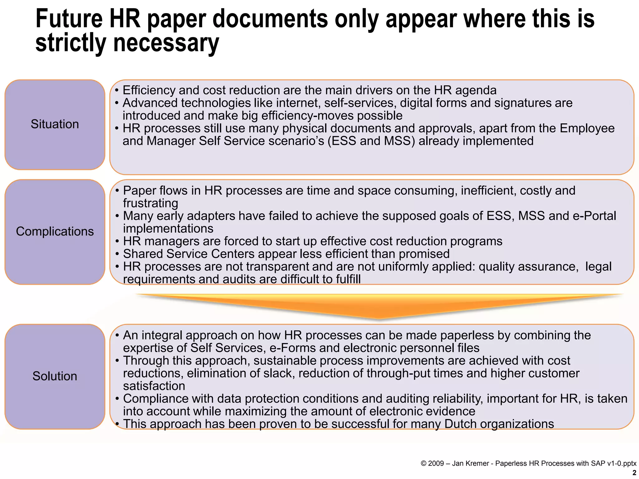 Future HR paper documents only appear where this is
   strictly necessary
                • Efficiency and cost reduction are the main drivers on the HR agenda
                • Advanced technologies like internet, self-services, digital forms and signatures are
                  introduced and make big efficiency-moves possible
  Situation     • HR processes still use many physical documents and approvals, apart from the Employee
                  and Manager Self Service scenario’s (ESS and MSS) already implemented


                • Paper flows in HR processes are time and space consuming, inefficient, costly and
                  frustrating
                • Many early adapters have failed to achieve the supposed goals of ESS, MSS and e-Portal
Complications     implementations
                • HR managers are forced to start up effective cost reduction programs
                • Shared Service Centers appear less efficient than promised
                • HR processes are not transparent and are not uniformly applied: quality assurance, legal
                  requirements and audits are difficult to fulfill



                • An integral approach on how HR processes can be made paperless by combining the
                  expertise of Self Services, e-Forms and electronic personnel files
                • Through this approach, sustainable process improvements are achieved with cost
  Solution        reductions, elimination of slack, reduction of through-put times and higher customer
                  satisfaction
                • Compliance with data protection conditions and auditing reliability, important for HR, is taken
                  into account while maximizing the amount of electronic evidence
                • This approach has been proven to be successful for many Dutch organizations


                                                                         © 2009 – Jan Kremer - Paperless HR Processes with SAP v1-0.pptx
                                                                                                                                       2
 