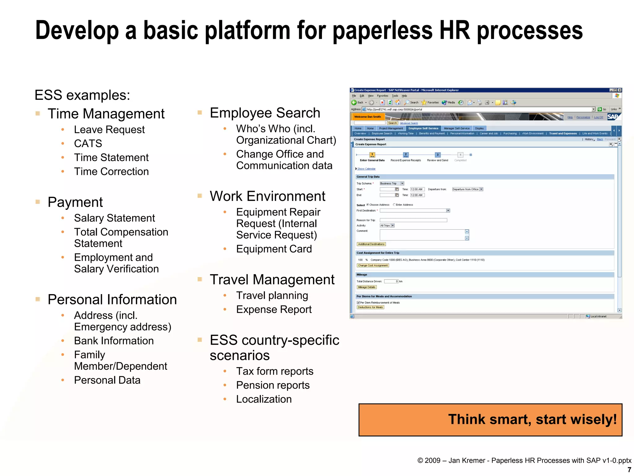 Develop a basic platform for paperless HR processes

ESS examples:
 Time Management            Employee Search
    •   Leave Request           • Who’s Who (incl.
    •   CATS                      Organizational Chart)
    •   Time Statement          • Change Office and
                                  Communication data
    •   Time Correction


 Payment                    Work Environment
                                • Equipment Repair
    • Salary Statement
                                  Request (Internal
    • Total Compensation          Service Request)
      Statement
                                • Equipment Card
    • Employment and
      Salary Verification
                             Travel Management
 Personal Information          • Travel planning
                                • Expense Report
    • Address (incl.
      Emergency address)
    • Bank Information       ESS country-specific
    • Family                  scenarios
      Member/Dependent          • Tax form reports
    • Personal Data             • Pension reports
                                • Localization

                                                                  Think smart, start wisely!

                                                          © 2009 – Jan Kremer - Paperless HR Processes with SAP v1-0.pptx
                                                                                                                        7
 