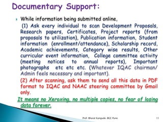  While information being submitted online,
(1) Ask every individual to scan Development Proposals,
Research papers, Certificates, Project reports (from
proposals to utilization), Publication information, Student
information (enrollment/attendance), Scholarship record,
Academic achievements, Category wise results, Other
curricular event information, College committee activity
(meeting notices to annual reports), Important
photographs etc etc etc. (Whatever IQAC chairman/
Admin feels necessary and important).
(2) After scanning, ask them to send all this data in PDF
format to IQAC and NAAC steering committee by Gmail
only.
It means no Xeroxing, no multiple copies, no fear of losing
data forever.
11Prof. Bharat Kangude. BGC Pune.
 