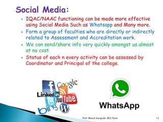  IQAC/NAAC functioning can be made more effective
using Social Media Such as Whatsapp and Many more.
 Form a group of faculties who are directly or indirectly
related to Assessment and Accreditation work.
 We can send/share info very quickly amongst us almost
at no cost.
 Status of each n every activity can be assessed by
Coordinator and Principal of the college.
12Prof. Bharat Kangude. BGC Pune.
 