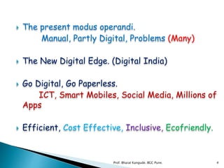  The present modus operandi.
Manual, Partly Digital, Problems (Many)
 The New Digital Edge. (Digital India)
 Go Digital, Go Paperless.
ICT, Smart Mobiles, Social Media, Millions of
Apps
 Efficient, Cost Effective, Inclusive, Ecofriendly.
4Prof. Bharat Kangude. BGC Pune.
 