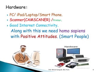  PC/ iPad/Laptop/Smart Phone.
 Scanner(CAMSCANER) /Printer.
 Good Internet Connectivity.
Along with this we need homo sapiens
with Positive Attitudes. (Smart People)
8Prof. Bharat Kangude. BGC Pune.
 