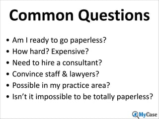 Common	
  Questions
• Am	
  I	
  ready	
  to	
  go	
  paperless?	
  
• How	
  hard?	
  Expensive?	
  
• Need	
  to	
  hire	
  a	
  consultant?	
  
• Convince	
  staff	
  &	
  lawyers?	
  
• Possible	
  in	
  my	
  practice	
  area?	
  
• Isn’t	
  it	
  impossible	
  to	
  be	
  totally	
  paperless?
12

 