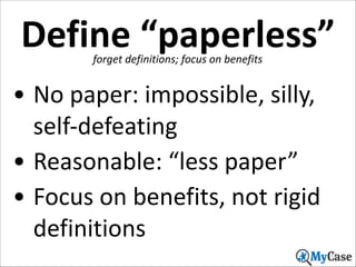 Define	
  “paperless”
forget	
  definitions;	
  focus	
  on	
  benefits

• No	
  paper:	
  impossible,	
  silly,	
  
self-­‐defeating	
  
• Reasonable:	
  “less	
  paper”	
  
• Focus	
  on	
  benefits,	
  not	
  rigid	
  
definitions
13

 