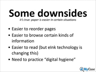Some	
  downsides
it’s	
  true:	
  paper	
  is	
  easier	
  in	
  certain	
  situations

• Easier	
  to	
  reorder	
  pages	
  
• Easier	
  to	
  browse	
  certain	
  kinds	
  of	
  
information	
  
• Easier	
  to	
  read	
  (but	
  eInk	
  technology	
  is	
  
changing	
  this)	
  
• Need	
  to	
  practice	
  “digital	
  hygiene”
21

 
