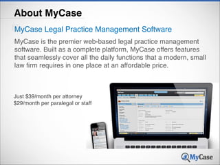 About MyCase
MyCase Legal Practice Management Software
MyCase is the premier web-based legal practice management
software. Built as a complete platform, MyCase offers features
that seamlessly cover all the daily functions that a modern, small
law firm requires in one place at an affordable price.

Just $39/month per attorney !
$29/month per paralegal or staff

 