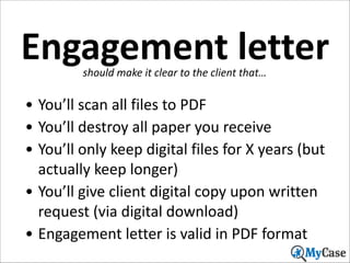 Engagement	
  letter
should	
  make	
  it	
  clear	
  to	
  the	
  client	
  that…

• You’ll	
  scan	
  all	
  files	
  to	
  PDF	
  
• You’ll	
  destroy	
  all	
  paper	
  you	
  receive	
  
• You’ll	
  only	
  keep	
  digital	
  files	
  for	
  X	
  years	
  (but	
  
actually	
  keep	
  longer)	
  
• You’ll	
  give	
  client	
  digital	
  copy	
  upon	
  written	
  
request	
  (via	
  digital	
  download)	
  
• Engagement	
  letter	
  is	
  valid	
  in	
  PDF	
  format
24

 