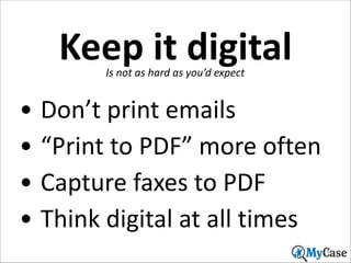 Keep	
  it	
  digital
Is	
  not	
  as	
  hard	
  as	
  you’d	
  expect

• Don’t	
  print	
  emails	
  
• “Print	
  to	
  PDF”	
  more	
  often	
  
• Capture	
  faxes	
  to	
  PDF	
  
• Think	
  digital	
  at	
  all	
  times
30

 