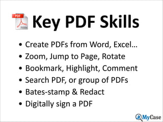 Key	
  PDF	
  Skills
• Create	
  PDFs	
  from	
  Word,	
  Excel…	
  
• Zoom,	
  Jump	
  to	
  Page,	
  Rotate	
  
• Bookmark,	
  Highlight,	
  Comment	
  
• Search	
  PDF,	
  or	
  group	
  of	
  PDFs	
  
• Bates-­‐stamp	
  &	
  Redact	
  
• Digitally	
  sign	
  a	
  PDF
35

 
