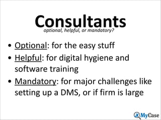 Consultants
optional,	
  helpful,	
  or	
  mandatory?

• Optional:	
  for	
  the	
  easy	
  stuff	
  
• Helpful:	
  for	
  digital	
  hygiene	
  and	
  
software	
  training	
  
• Mandatory:	
  for	
  major	
  challenges	
  like	
  
setting	
  up	
  a	
  DMS,	
  or	
  if	
  firm	
  is	
  large
38

 