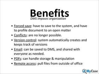 Benefits
DMS	
  imposes	
  organization

• Forced	
  save:	
  have	
  to	
  save	
  to	
  the	
  system,	
  and	
  have	
  
to	
  profile	
  document	
  to	
  an	
  open	
  matter	
  	
  
• Conflicts:	
  are	
  no	
  longer	
  possible.	
  
• Version	
  control:	
  system	
  automatically	
  creates	
  and	
  
keeps	
  track	
  of	
  versions	
  
• Email:	
  can	
  be	
  saved	
  to	
  DMS,	
  and	
  shared	
  with	
  
everyone	
  as	
  needed.	
  
• PDFs:	
  can	
  handle	
  storage	
  &	
  manipulation	
  
• Remote	
  access:	
  pull	
  files	
  from	
  outside	
  of	
  office
55

 