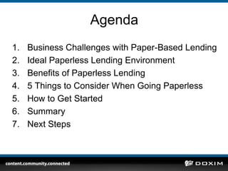 AgendaBusiness Challenges with Paper-Based LendingIdeal Paperless Lending EnvironmentBenefits of Paperless Lending5 Things to Consider When Going PaperlessHow to Get StartedSummaryNext Steps
