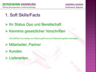 ZEITGEWINN HAMBURG                                                         ANDREA KADEN
Effiziente Büroorganisation -Freiheit für Wichtiges                        Professional Organizer




    Ihr Status Quo und Bereitschaft
    Kenntnis gesetzlicher Vorschriften
          (AO,GDPdU, Grundsätze zum Datenzugriff und zur Prüfbarkeit digitaler Unterlagen)


    Mitarbeiter, Partner
    Kunden
    Lieferanten
 