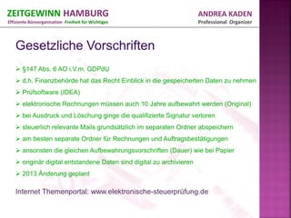 ZEITGEWINN HAMBURG                                                    ANDREA KADEN
Effiziente Büroorganisation -Freiheit für Wichtiges                   Professional Organizer




    §147 Abs. 6 AO i.V.m. GDPdU
    d.h. Finanzbehörde hat das Recht Einblick in die gespeicherten Daten zu nehmen
    Prüfsoftware (IDEA)
    elektronische Rechnungen müssen auch 10 Jahre aufbewahrt werden (Original)
    bei Ausdruck und Löschung ginge die qualifizierte Signatur verloren
    steuerlich relevante Mails grundsätzlich im separaten Ordner abspeichern
    am besten separate Ordner für Rechnungen und Auftragsbestätigungen
    ansonsten die gleichen Aufbewahrungsvorschriften (Dauer) wie bei Papier
    originär digital entstandene Daten sind digital zu archivieren
    2013 Änderung geplant

   Internet Themenportal: www.elektronische-steuerprüfung.de
 