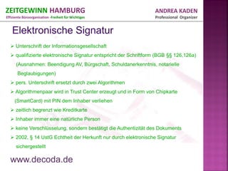 ZEITGEWINN HAMBURG                                                ANDREA KADEN
Effiziente Büroorganisation -Freiheit für Wichtiges               Professional Organizer




   Unterschrift der Informationsgesellschaft
   qualifizierte elektronische Signatur entspricht der Schriftform (BGB §§ 126,126a)
      (Ausnahmen: Beendigung AV, Bürgschaft, Schuldanerkenntnis, notarielle
       Beglaubigungen)
   pers. Unterschrift ersetzt durch zwei Algorithmen
   Algorithmenpaar wird in Trust Center erzeugt und in Form von Chipkarte
     (SmartCard) mit PIN dem Inhaber verliehen
   zeitlich begrenzt wie Kreditkarte
   Inhaber immer eine natürliche Person
   keine Verschlüsselung, sondern bestätigt die Authentizität des Dokuments
   2002, § 14 UstG Echtheit der Herkunft nur durch elektronische Signatur
      sichergestellt

  www.decoda.de
 