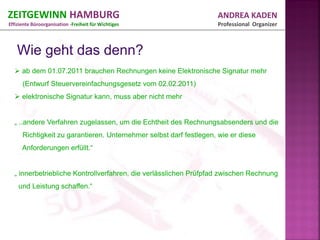ZEITGEWINN HAMBURG                                                  ANDREA KADEN
Effiziente Büroorganisation -Freiheit für Wichtiges                 Professional Organizer




   ab dem 01.07.2011 brauchen Rechnungen keine Elektronische Signatur mehr
      (Entwurf Steuervereinfachungsgesetz vom 02.02.2011)
   elektronische Signatur kann, muss aber nicht mehr


  „ ..andere Verfahren zugelassen, um die Echtheit des Rechnungsabsenders und die
      Richtigkeit zu garantieren. Unternehmer selbst darf festlegen, wie er diese
      Anforderungen erfüllt.“


  „ innerbetriebliche Kontrollverfahren, die verlässlichen Prüfpfad zwischen Rechnung
    und Leistung schaffen.“
 